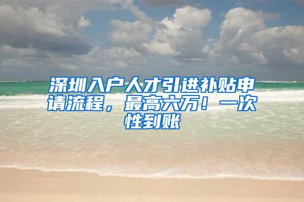 深圳入户人才引进补贴申请流程，最高六万！一次性到账