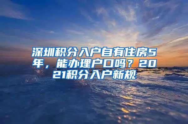 深圳积分入户自有住房5年，能办理户口吗？2021积分入户新规