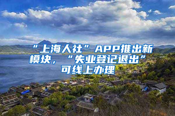 “上海人社”APP推出新模块，“失业登记退出”可线上办理