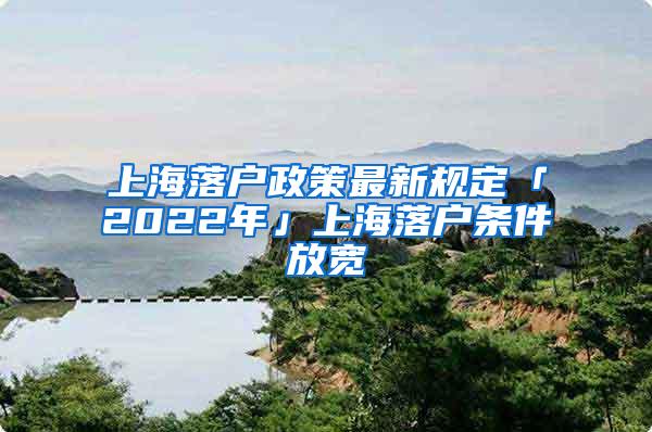 上海落户政策最新规定「2022年」上海落户条件放宽