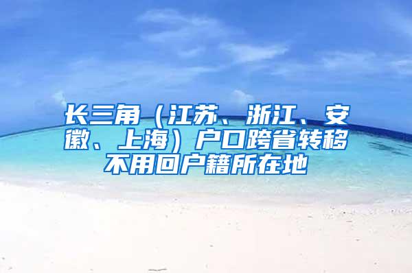 长三角（江苏、浙江、安徽、上海）户口跨省转移不用回户籍所在地