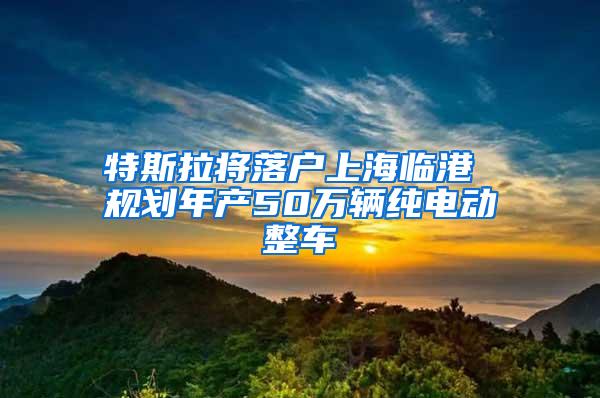 特斯拉将落户上海临港 规划年产50万辆纯电动整车