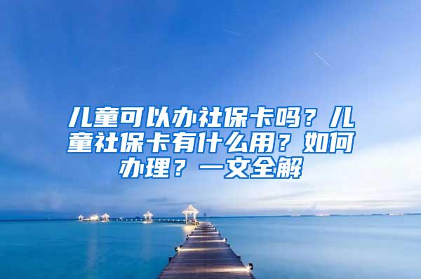 儿童可以办社保卡吗？儿童社保卡有什么用？如何办理？一文全解