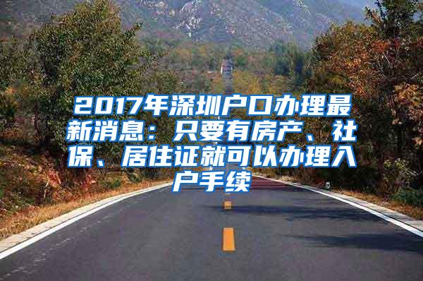 2017年深圳户口办理最新消息：只要有房产、社保、居住证就可以办理入户手续