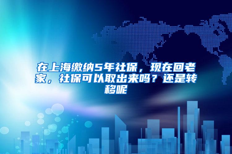 在上海缴纳5年社保，现在回老家，社保可以取出来吗？还是转移呢