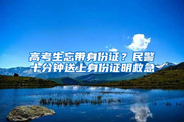 高考生忘带身份证？民警十分钟送上身份证明救急