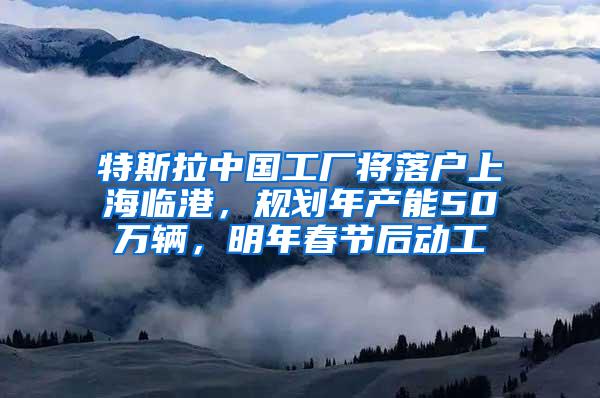 特斯拉中国工厂将落户上海临港，规划年产能50万辆，明年春节后动工