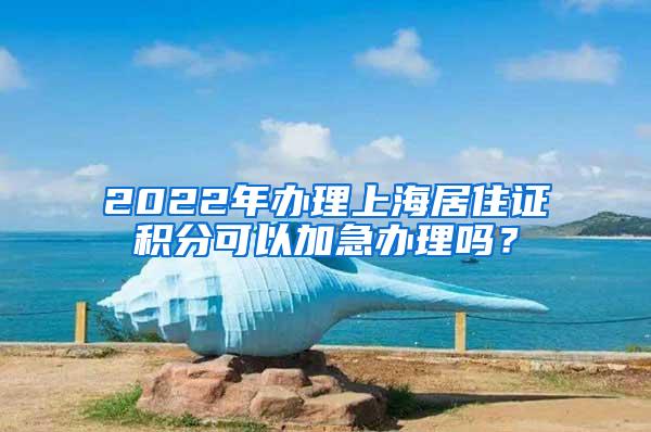 2022年办理上海居住证积分可以加急办理吗？