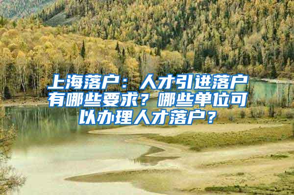 上海落户：人才引进落户有哪些要求？哪些单位可以办理人才落户？