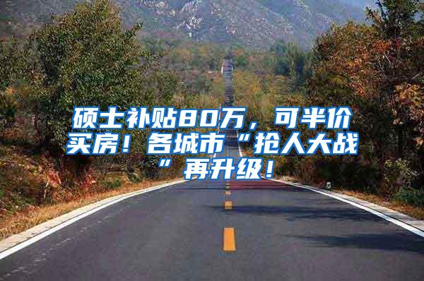 硕士补贴80万，可半价买房！各城市“抢人大战”再升级！