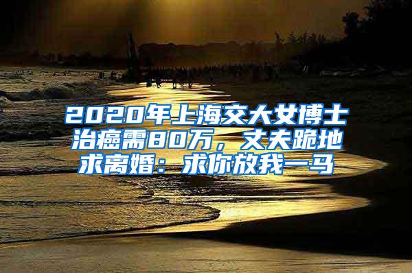 2020年上海交大女博士治癌需80万，丈夫跪地求离婚：求你放我一马