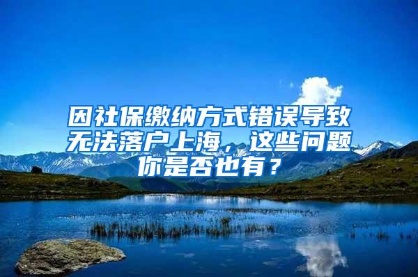 因社保缴纳方式错误导致无法落户上海，这些问题你是否也有？