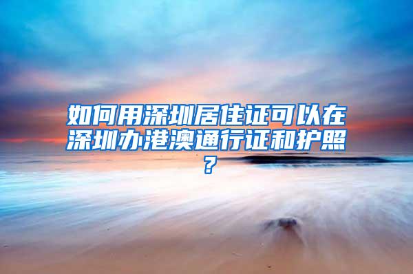 如何用深圳居住证可以在深圳办港澳通行证和护照？