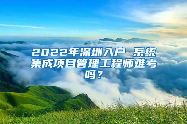 2022年深圳入户 系统集成项目管理工程师难考吗？