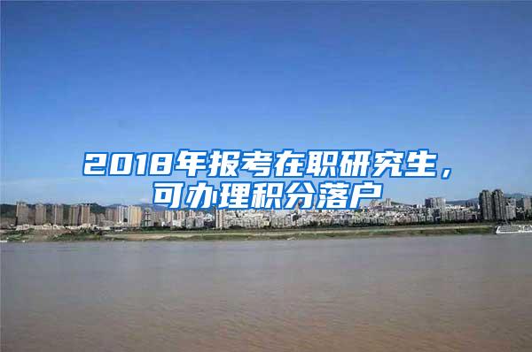 2018年报考在职研究生，可办理积分落户