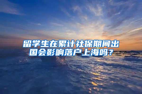 留学生在累计社保期间出国会影响落户上海吗？