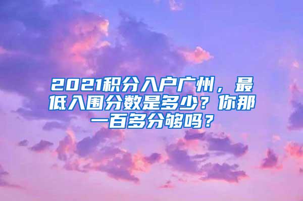 2021积分入户广州，最低入围分数是多少？你那一百多分够吗？