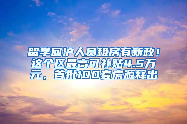 留学回沪人员租房有新政！这个区最高可补贴4.5万元，首批100套房源释出