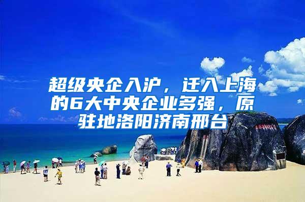 超级央企入沪，迁入上海的6大中央企业多强，原驻地洛阳济南邢台