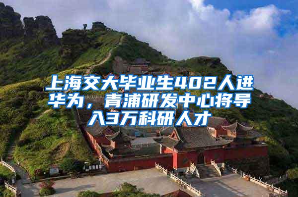 上海交大毕业生402人进华为，青浦研发中心将导入3万科研人才