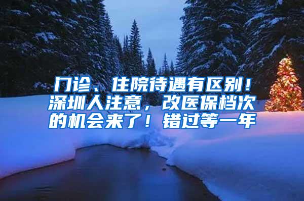 门诊、住院待遇有区别！深圳人注意，改医保档次的机会来了！错过等一年