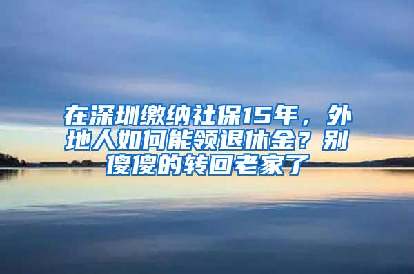 在深圳缴纳社保15年，外地人如何能领退休金？别傻傻的转回老家了