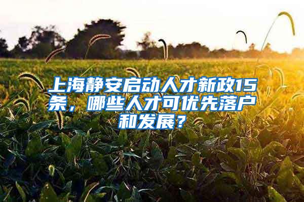 上海静安启动人才新政15条，哪些人才可优先落户和发展？