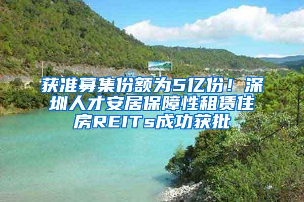 获准募集份额为5亿份！深圳人才安居保障性租赁住房REITs成功获批