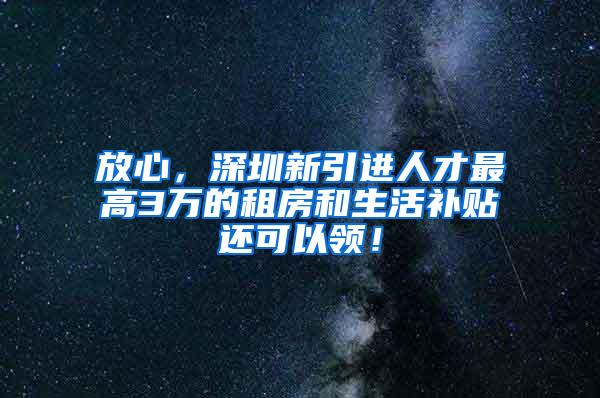 放心，深圳新引进人才最高3万的租房和生活补贴还可以领！