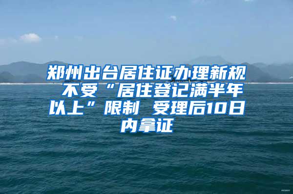 郑州出台居住证办理新规 不受“居住登记满半年以上”限制 受理后10日内拿证