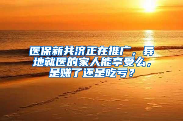 医保新共济正在推广，异地就医的家人能享受么，是赚了还是吃亏？