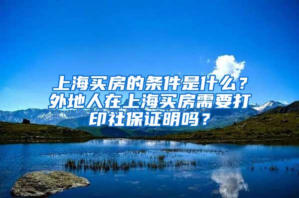 上海买房的条件是什么？外地人在上海买房需要打印社保证明吗？