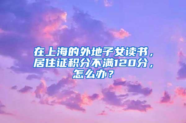 在上海的外地子女读书，居住证积分不满120分，怎么办？