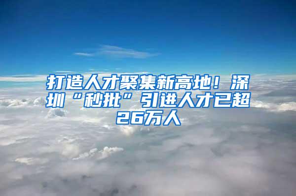 打造人才聚集新高地！深圳“秒批”引进人才已超26万人