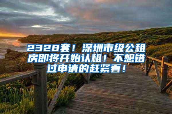 2328套！深圳市级公租房即将开始认租！不想错过申请的赶紧看！