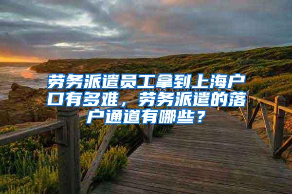 劳务派遣员工拿到上海户口有多难，劳务派遣的落户通道有哪些？