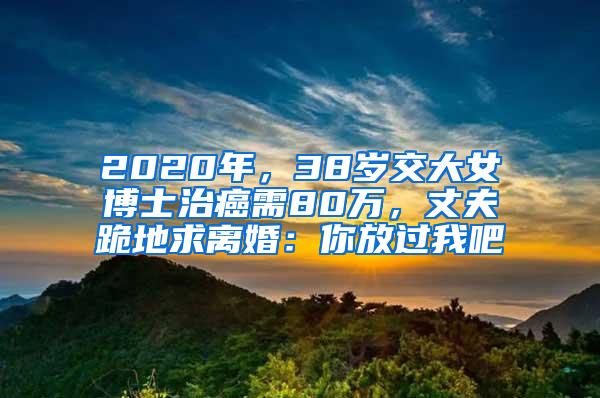 2020年，38岁交大女博士治癌需80万，丈夫跪地求离婚：你放过我吧