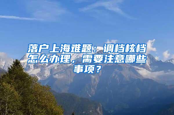 落户上海难题：调档核档怎么办理，需要注意哪些事项？