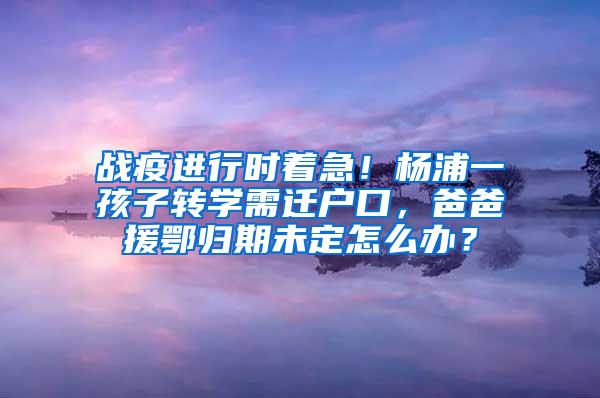 战疫进行时着急！杨浦一孩子转学需迁户口，爸爸援鄂归期未定怎么办？