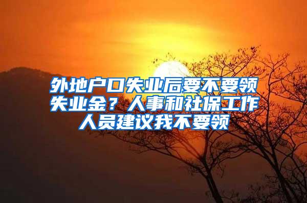 外地户口失业后要不要领失业金？人事和社保工作人员建议我不要领