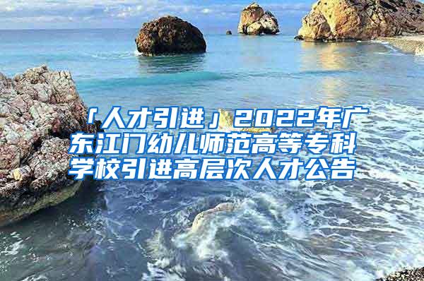 「人才引进」2022年广东江门幼儿师范高等专科学校引进高层次人才公告