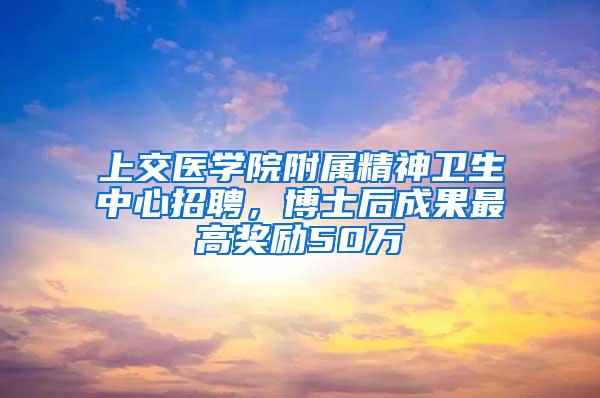 上交医学院附属精神卫生中心招聘，博士后成果最高奖励50万