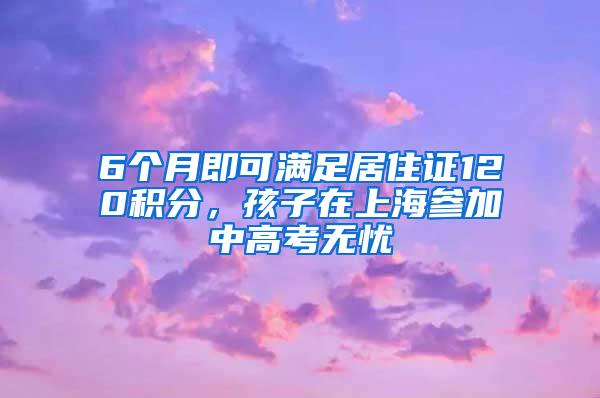 6个月即可满足居住证120积分，孩子在上海参加中高考无忧