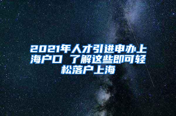 2021年人才引进申办上海户口 了解这些即可轻松落户上海