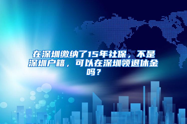 在深圳缴纳了15年社保，不是深圳户籍，可以在深圳领退休金吗？