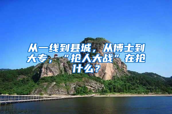 从一线到县城，从博士到大专，“抢人大战”在抢什么？