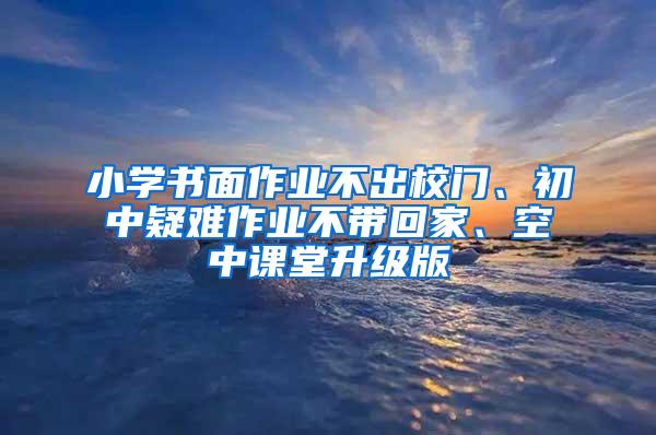 小学书面作业不出校门、初中疑难作业不带回家、空中课堂升级版