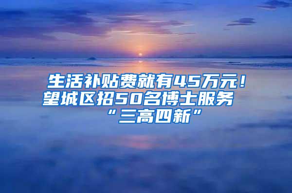 生活补贴费就有45万元！望城区招50名博士服务“三高四新”