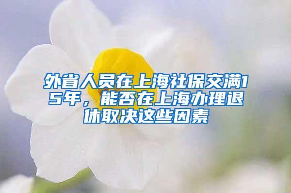 外省人员在上海社保交满15年，能否在上海办理退休取决这些因素