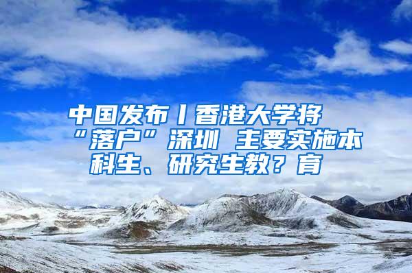 中国发布丨香港大学将“落户”深圳 主要实施本科生、研究生教？育